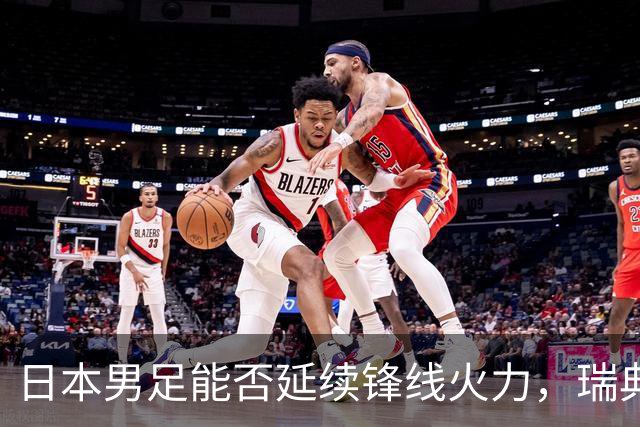 日本男足能否延续锋线火力，瑞典队有何应对？