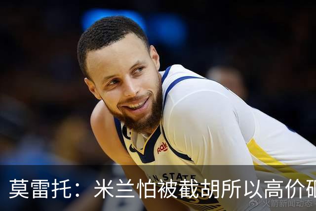 莫雷托：米兰怕被截胡所以高价砸拉莫斯 阿莫林还非常欣赏尤尔曼