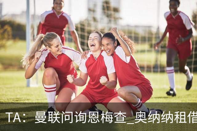 TA：曼联问询恩梅查 奥纳纳租借不含买断条款对方承担部分薪水